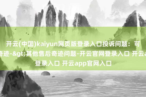 开云(中国)kaiyun网页版登录入口投诉问题：可能存在售后奇迹->其他售后奇迹问题-开云官网登录入口 开云app官网入口