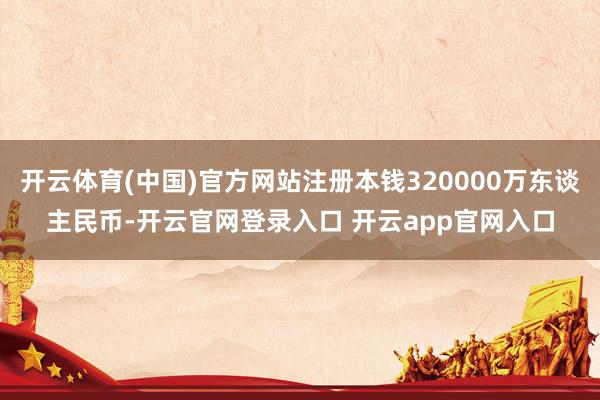 开云体育(中国)官方网站注册本钱320000万东谈主民币-开云官网登录入口 开云app官网入口