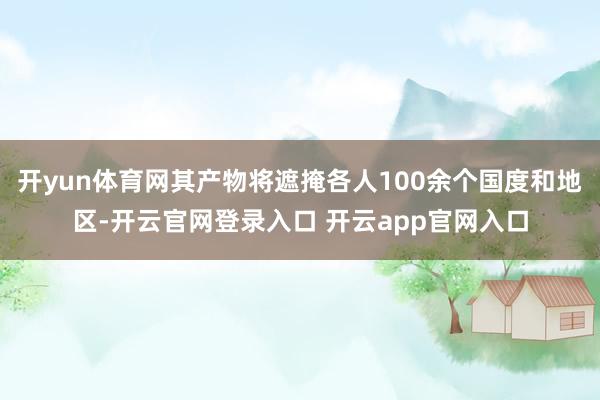 开yun体育网其产物将遮掩各人100余个国度和地区-开云官网登录入口 开云app官网入口