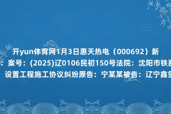 开yun体育网1月3日惠天热电（000692）新增2件法院诉讼如下：　　案号：(2025)辽0106民初150号法院：沈阳市铁西区东谈主民法院案由：设置工程施工协议纠纷原告：宁某某被告：辽宁鑫玺设置工程有限公司、沈阳惠天热电股份有限公司案件类型：民事立案日历：2025年1月3日　　案号：(2025)辽0106合手105号法院：沈阳市铁西区东谈主民法院案由：物权保护纠纷案件本质苦求本质东谈主：郭某某